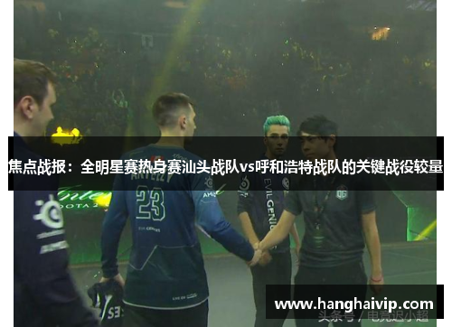 焦点战报：全明星赛热身赛汕头战队vs呼和浩特战队的关键战役较量